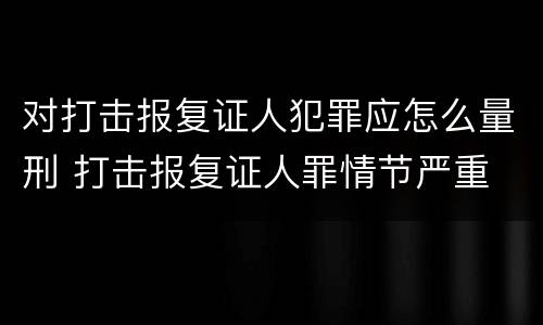 对打击报复证人犯罪应怎么量刑 打击报复证人罪情节严重