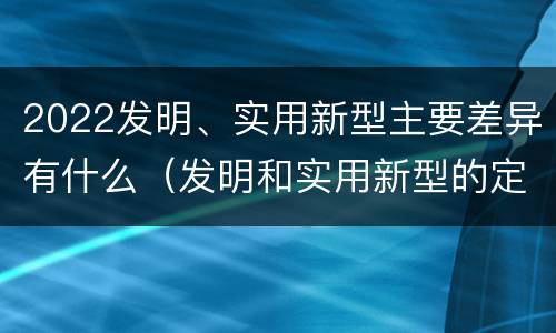 2022发明、实用新型主要差异有什么（发明和实用新型的定义）