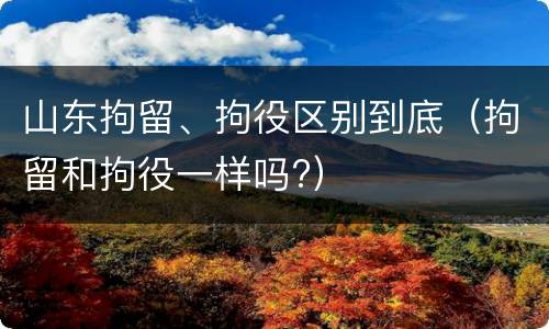 山东拘留、拘役区别到底（拘留和拘役一样吗?）