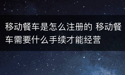 移动餐车是怎么注册的 移动餐车需要什么手续才能经营
