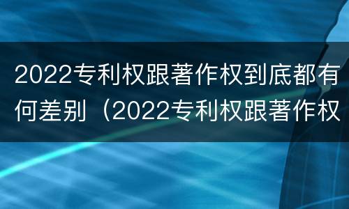 2022专利权跟著作权到底都有何差别（2022专利权跟著作权到底都有何差别呢）