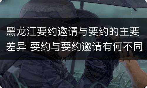 黑龙江要约邀请与要约的主要差异 要约与要约邀请有何不同