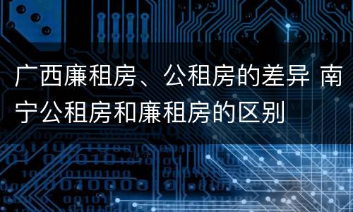 广西廉租房、公租房的差异 南宁公租房和廉租房的区别