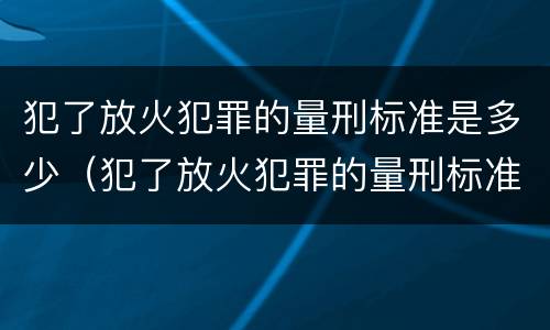 犯了放火犯罪的量刑标准是多少（犯了放火犯罪的量刑标准是多少呢）