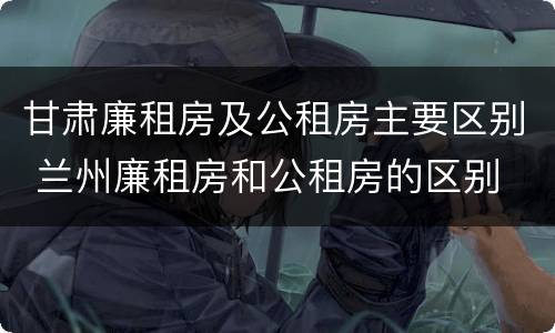 甘肃廉租房及公租房主要区别 兰州廉租房和公租房的区别