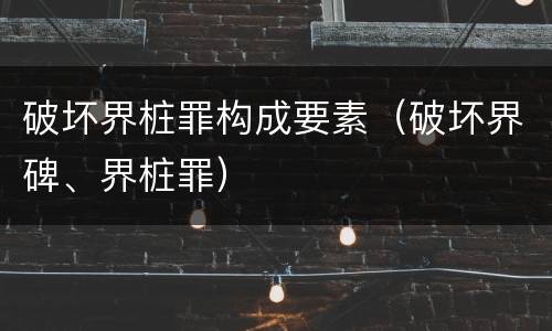 破坏界桩罪构成要素（破坏界碑、界桩罪）