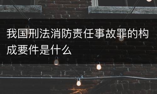 我国刑法消防责任事故罪的构成要件是什么