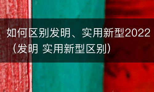 如何区别发明、实用新型2022（发明 实用新型区别）