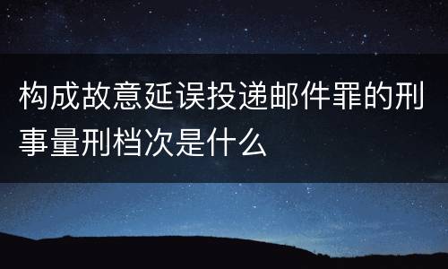 构成故意延误投递邮件罪的刑事量刑档次是什么