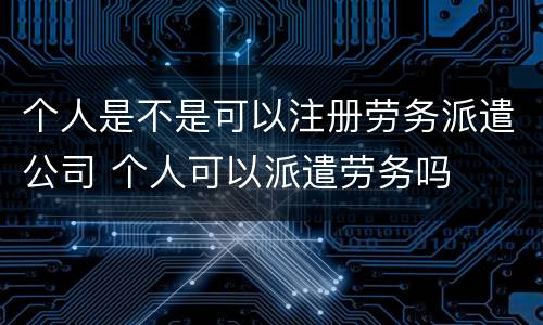 个人是不是可以注册劳务派遣公司 个人可以派遣劳务吗
