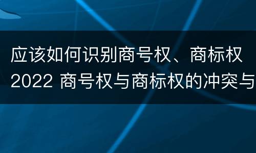 应该如何识别商号权、商标权2022 商号权与商标权的冲突与解决