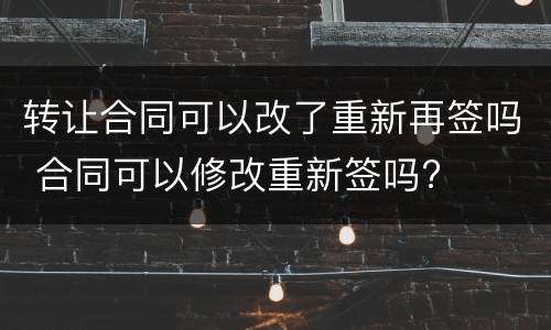 转让合同可以改了重新再签吗 合同可以修改重新签吗?