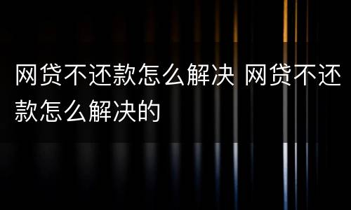 网贷不还款怎么解决 网贷不还款怎么解决的