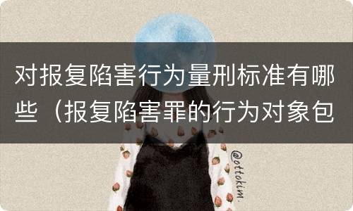 对报复陷害行为量刑标准有哪些（报复陷害罪的行为对象包括哪些人?）