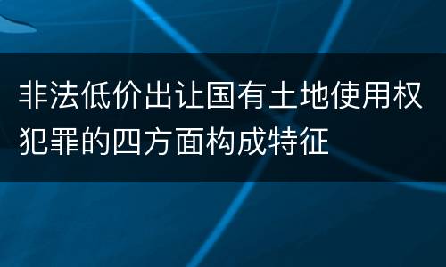 非法低价出让国有土地使用权犯罪的四方面构成特征