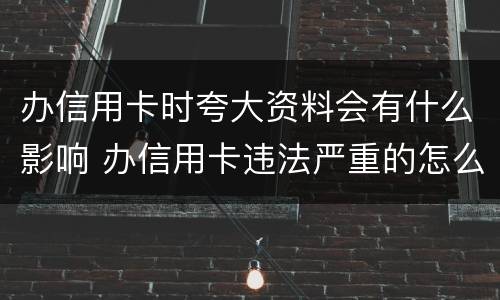 办信用卡时夸大资料会有什么影响 办信用卡违法严重的怎么处理