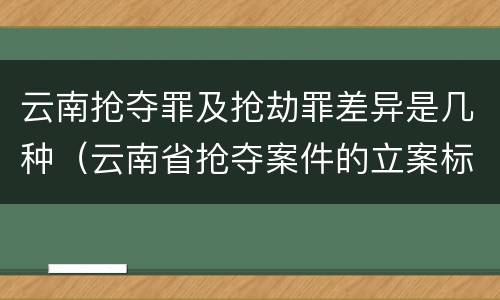 云南抢夺罪及抢劫罪差异是几种（云南省抢夺案件的立案标准）