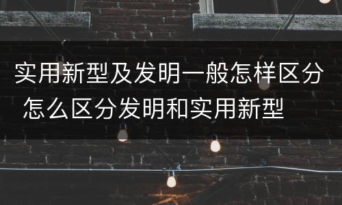实用新型及发明一般怎样区分 怎么区分发明和实用新型