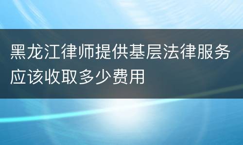 黑龙江律师提供基层法律服务应该收取多少费用