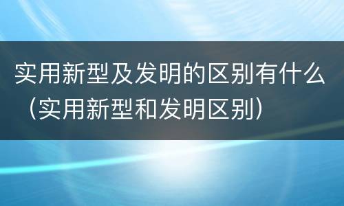 实用新型及发明的区别有什么（实用新型和发明区别）