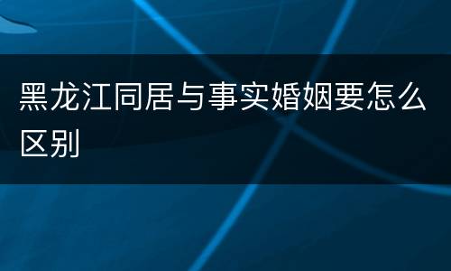 黑龙江同居与事实婚姻要怎么区别