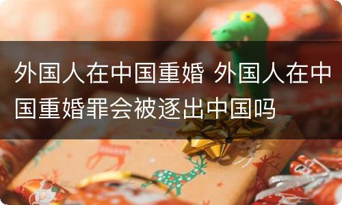 外国人在中国重婚 外国人在中国重婚罪会被逐出中国吗