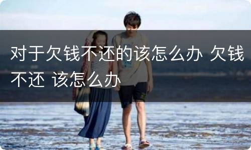 对于欠钱不还的该怎么办 欠钱不还 该怎么办