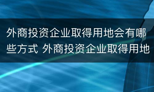 外商投资企业取得用地会有哪些方式 外商投资企业取得用地会有哪些方式呢