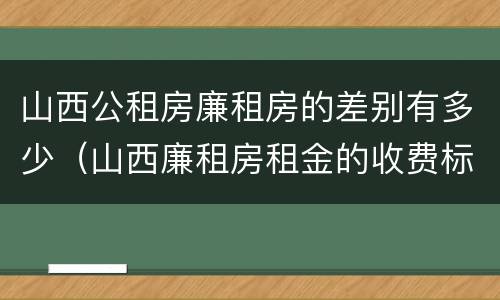 山西公租房廉租房的差别有多少（山西廉租房租金的收费标准）