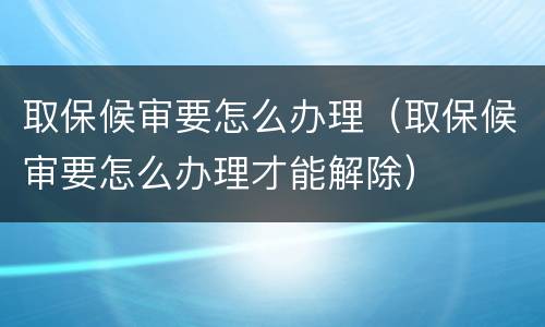 取保候审要怎么办理（取保候审要怎么办理才能解除）