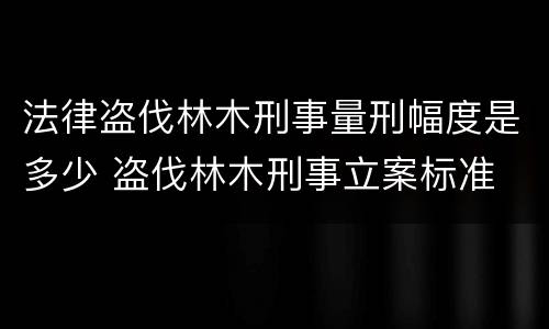 法律盗伐林木刑事量刑幅度是多少 盗伐林木刑事立案标准