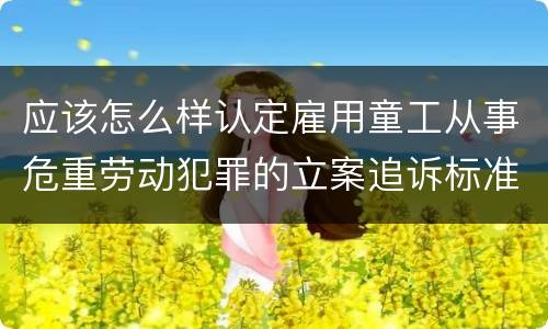 应该怎么样认定雇用童工从事危重劳动犯罪的立案追诉标准