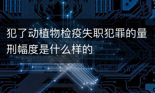 犯了动植物检疫失职犯罪的量刑幅度是什么样的