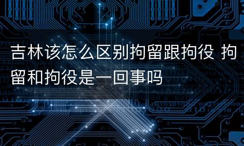 吉林该怎么区别拘留跟拘役 拘留和拘役是一回事吗