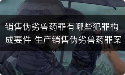 销售伪劣兽药罪有哪些犯罪构成要件 生产销售伪劣兽药罪案例