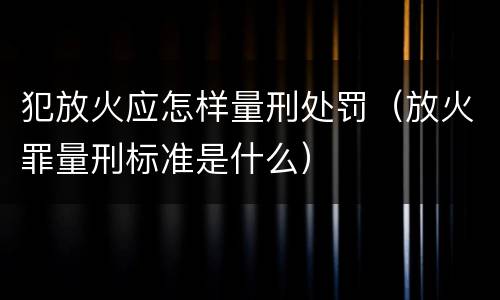 犯放火应怎样量刑处罚（放火罪量刑标准是什么）