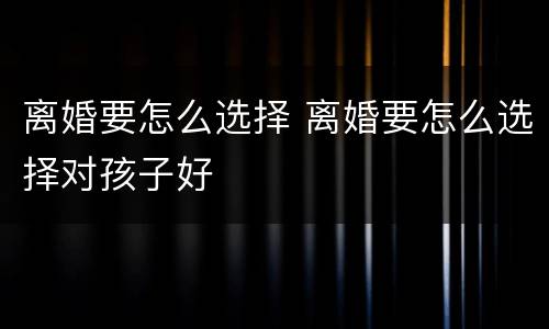 离婚要怎么选择 离婚要怎么选择对孩子好