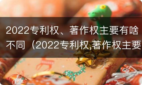 2022专利权、著作权主要有啥不同（2022专利权,著作权主要有啥不同呢）