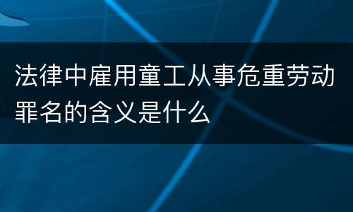 法律中雇用童工从事危重劳动罪名的含义是什么