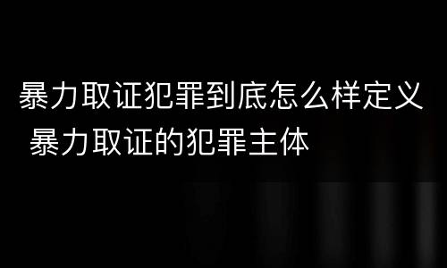 暴力取证犯罪到底怎么样定义 暴力取证的犯罪主体