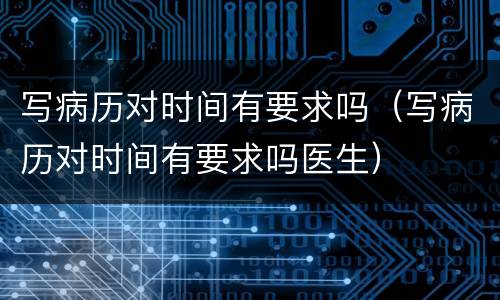 写病历对时间有要求吗（写病历对时间有要求吗医生）