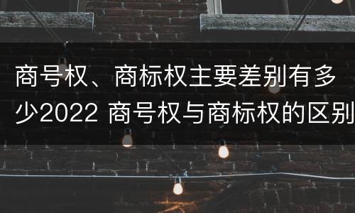 商号权、商标权主要差别有多少2022 商号权与商标权的区别