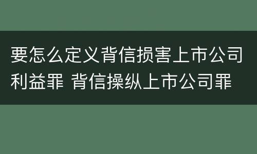 要怎么定义背信损害上市公司利益罪 背信操纵上市公司罪