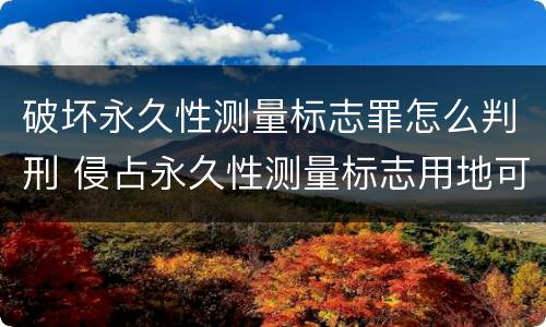 破坏永久性测量标志罪怎么判刑 侵占永久性测量标志用地可处多少罚款?