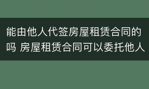 能由他人代签房屋租赁合同的吗 房屋租赁合同可以委托他人代签吗