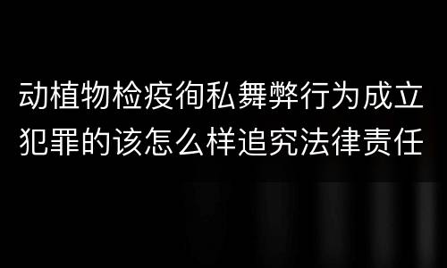 动植物检疫徇私舞弊行为成立犯罪的该怎么样追究法律责任