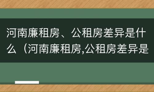 河南廉租房、公租房差异是什么（河南廉租房,公租房差异是什么原因）