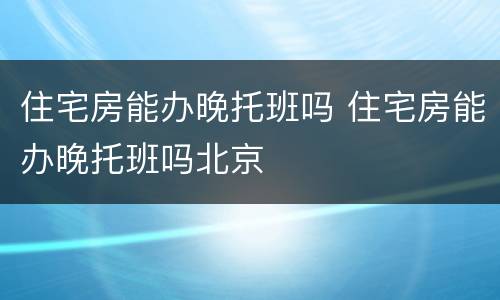 住宅房能办晚托班吗 住宅房能办晚托班吗北京