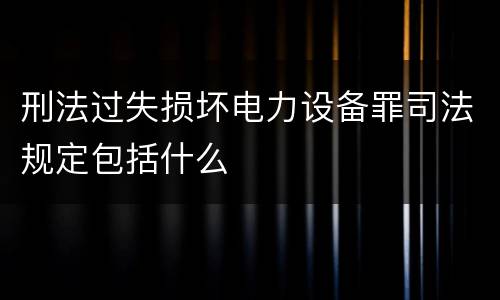 刑法过失损坏电力设备罪司法规定包括什么