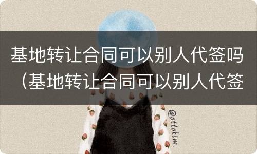 基地转让合同可以别人代签吗（基地转让合同可以别人代签吗有效吗）